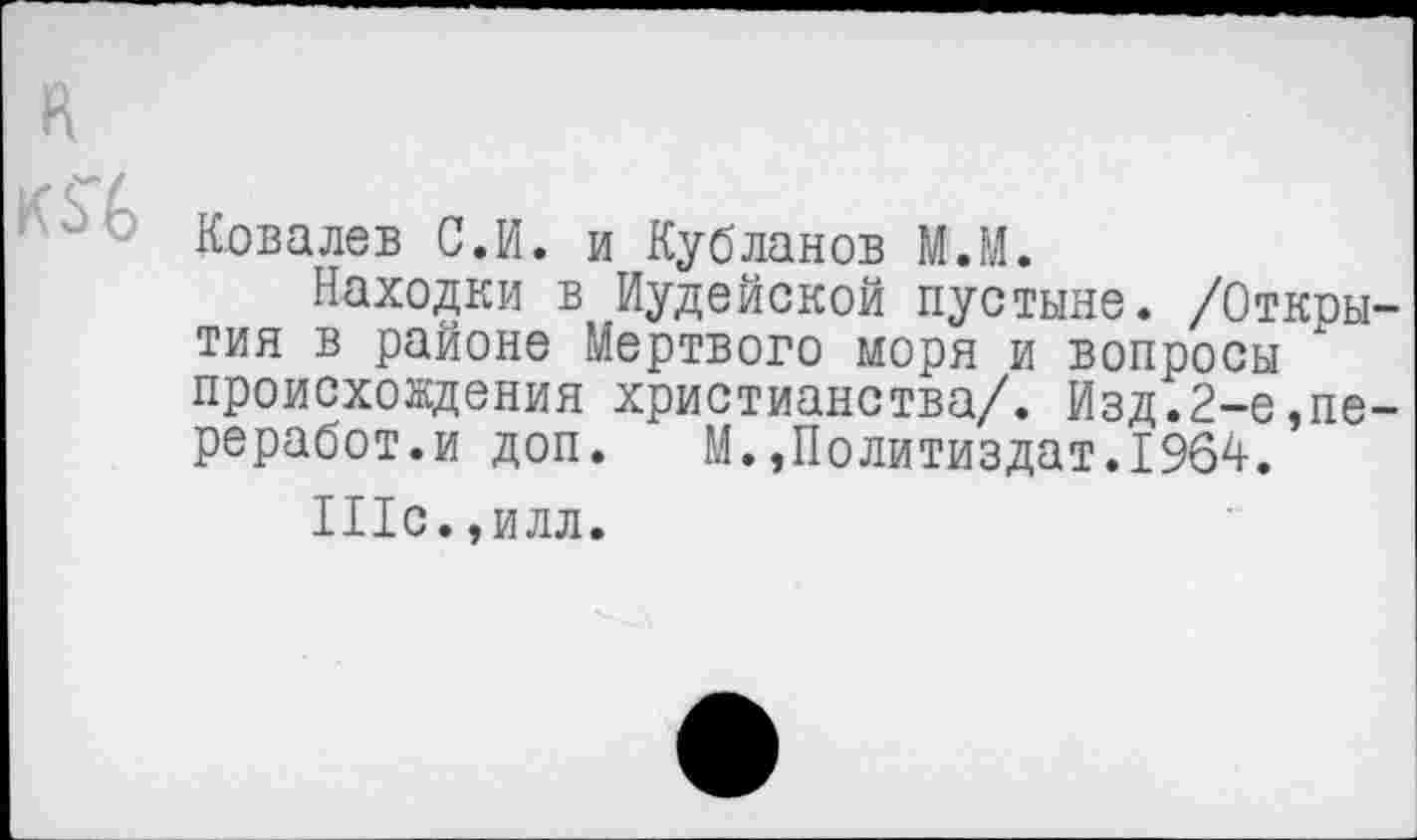 ﻿к
0 Ковалев С.И. и Кубланов М.М.
Находки в Иудейской пустыне. /Откры тия в районе Мертвого моря и вопросы происхождения христианства/. Изд.2-е,пе реработ.и доп. М.»Политиздат.1964.
Шс. ,илл.